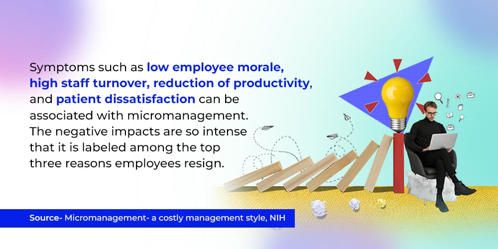 Symptoms such as low employee morale, high staff turnover, reduction of productivity, and patient dissatisfaction can be associated with micromanagement. The negative impacts are so intense that it is labeled among the top three reasons employees resign.